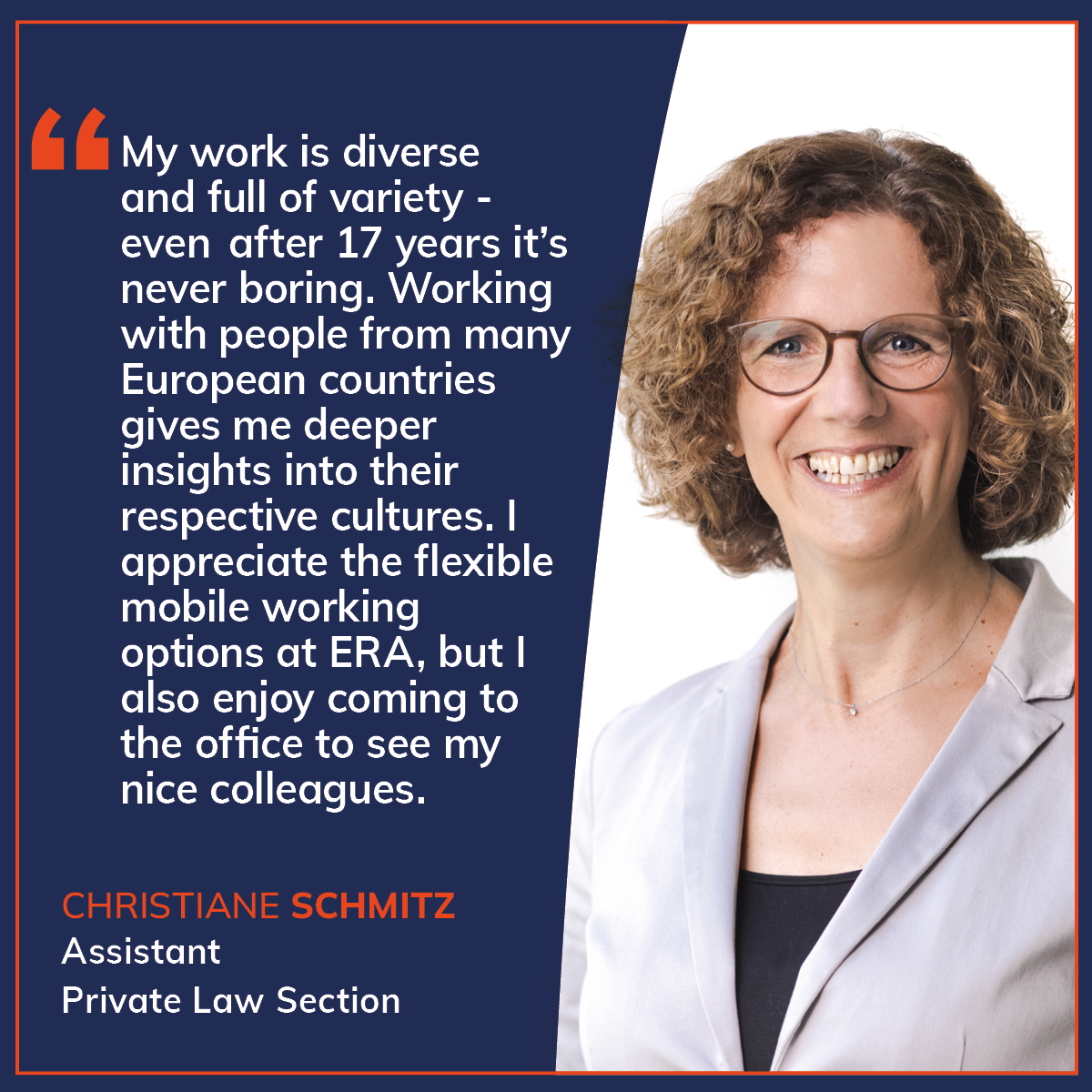 Quote card in ERA design featuring a staff testimonial: “My work is diverse and full of variety – even after 17 years it’s never boring. Working with people from many European countries gives me deeper insights into their respective cultures. I appreciate the flexible mobile working options at ERA, but I also enjoy coming to the office to see my nice colleagues” Quote by Christiane Schmitz, Assistant Private Law Section