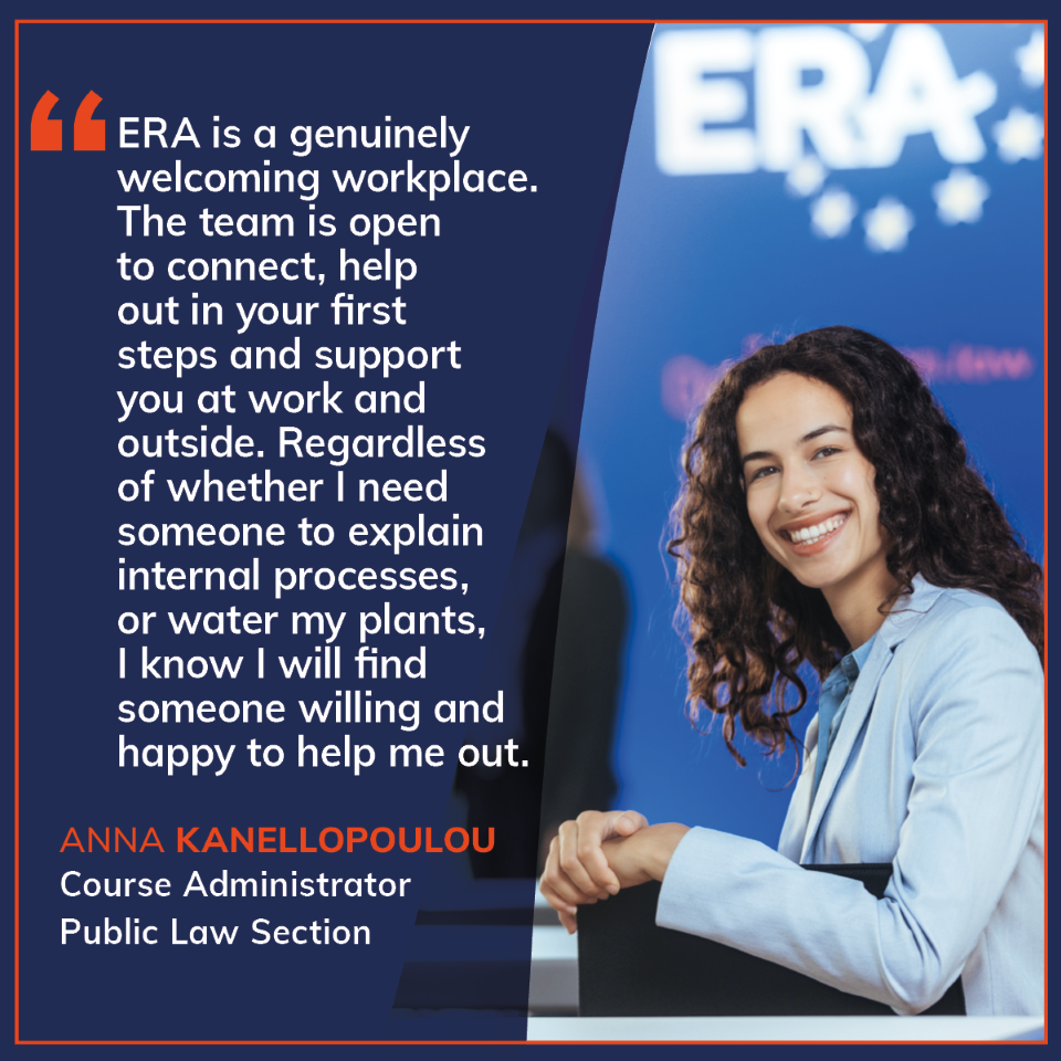 Quote card in ERA design featuring a staff testimonial. “ERA is a genuinely welcoming workplace. The team is open to connect, help out in your first steps and support you at work and outside. Regardless of whether I need someone to explain internal processes, or water my plants, I know I will find someone willing and happy to help me out.” Quote by Anna Kanellopoulou, Course Administrator, Public Law Section.