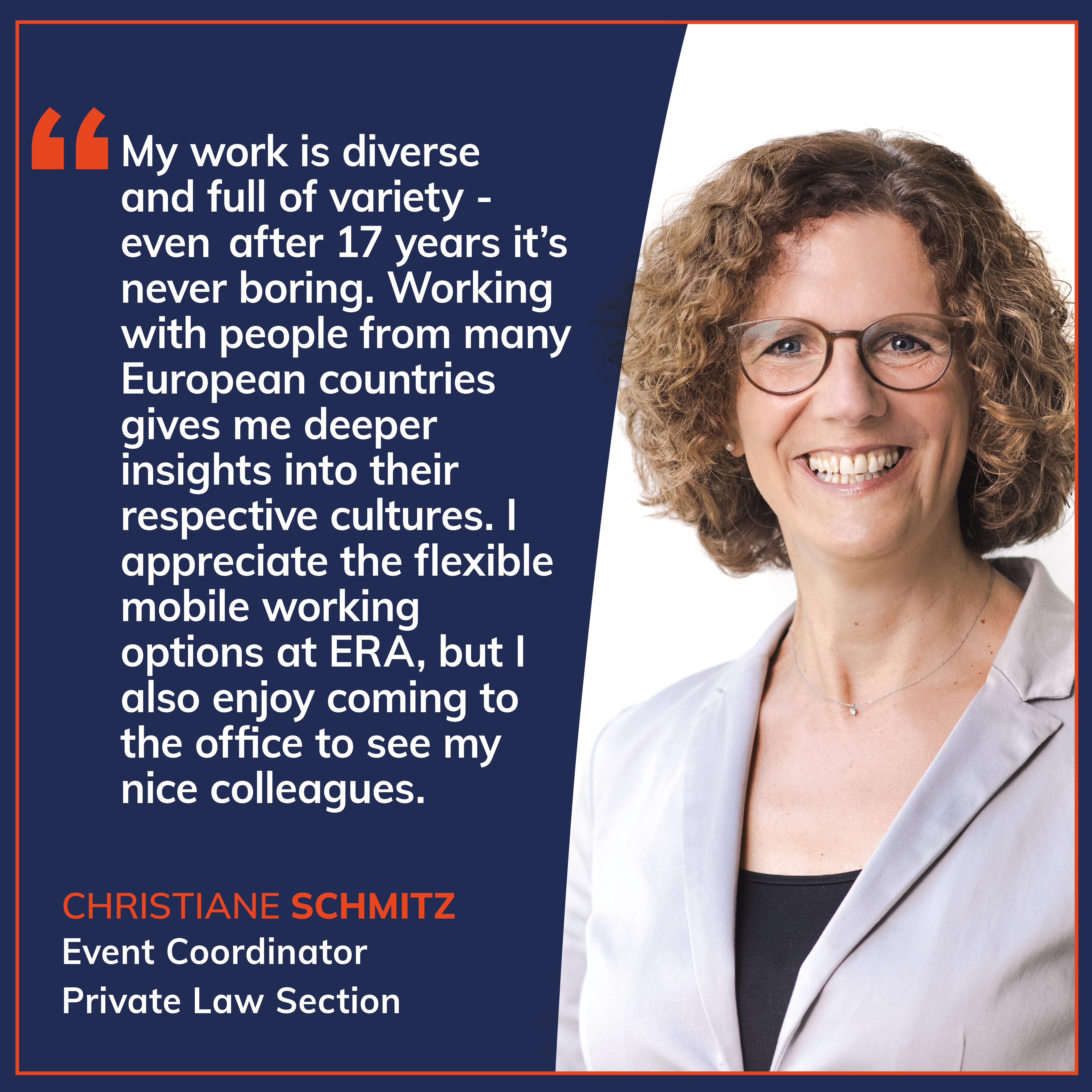 Quote card in ERA design featuring a staff testimonial: “My work is diverse and full of variety – even after 17 years it’s never boring. Working with people from many European countries gives me deeper insights into their respective cultures. I appreciate the flexible mobile working options at ERA, but I also enjoy coming to the office to see my nice colleagues” Quote by Christiane Schmitz, Assistant Private Law Section